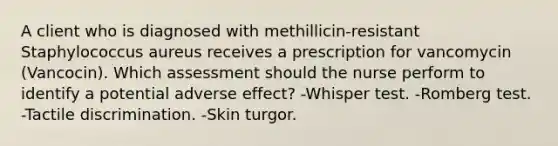 A client who is diagnosed with methillicin-resistant Staphylococcus aureus receives a prescription for vancomycin (Vancocin). Which assessment should the nurse perform to identify a potential adverse effect? -Whisper test. -Romberg test. -Tactile discrimination. -Skin turgor.