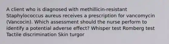 A client who is diagnosed with methillicin-resistant Staphylococcus aureus receives a prescription for vancomycin (Vancocin). Which assessment should the nurse perform to identify a potential adverse effect? Whisper test Romberg test Tactile discrimination Skin turgor