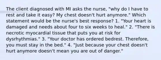 The client diagnosed with MI asks the nurse, "why do I have to rest and take it easy? My chest doesn't hurt anymore." Which statement would be the nurse's best response? 1. "Your heart is damaged and needs about four to six weeks to heal." 2. "There is necrotic myocardial tissue that puts you at risk for dysrhythmias." 3. "Your doctor has ordered bedrest. Therefore, you must stay in the bed." 4. "Just because your chest doesn't hurt anymore doesn't mean you are out of danger."