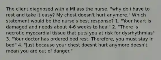 The client diagnosed with a MI ass the nurse, "why do i have to rest and take it easy? My chest doesn't hurt anymore." Which statement would be the nurse's best response? 1. "Your heart is damaged and needs about 4-6 weeks to heal" 2. "There is necrotic myocardial tissue that puts you at risk for dysrhythmias" 3. "Your doctor has ordered bed rest. Therefore, you must stay in bed" 4. "Just because your chest doesnt hurt anymore doesn't mean you are out of danger."