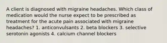 A client is diagnosed with migraine headaches. Which class of medication would the nurse expect to be prescribed as treatment for the acute pain associated with migraine headaches? 1. anticonvulsants 2. beta blockers 3. selective serotonin agonists 4. calcium channel blockers