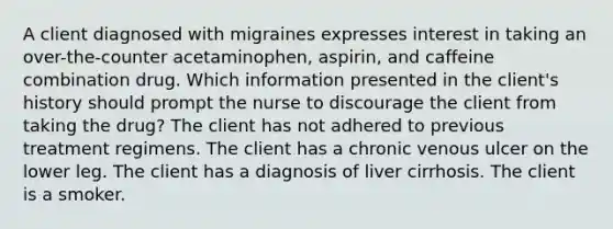 A client diagnosed with migraines expresses interest in taking an over-the-counter acetaminophen, aspirin, and caffeine combination drug. Which information presented in the client's history should prompt the nurse to discourage the client from taking the drug? The client has not adhered to previous treatment regimens. The client has a chronic venous ulcer on the lower leg. The client has a diagnosis of liver cirrhosis. The client is a smoker.