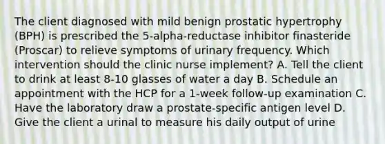 The client diagnosed with mild benign prostatic hypertrophy (BPH) is prescribed the 5-alpha-reductase inhibitor finasteride (Proscar) to relieve symptoms of urinary frequency. Which intervention should the clinic nurse implement? A. Tell the client to drink at least 8-10 glasses of water a day B. Schedule an appointment with the HCP for a 1-week follow-up examination C. Have the laboratory draw a prostate-specific antigen level D. Give the client a urinal to measure his daily output of urine