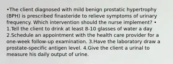 •The client diagnosed with mild benign prostatic hypertrophy (BPH) is prescribed finasteride to relieve symptoms of urinary frequency. Which intervention should the nurse implement? • 1.Tell the client to drink at least 8-10 glasses of water a day 2.Schedule an appointment with the health care provider for a one-week follow-up examination. 3.Have the laboratory draw a prostate-specific antigen level. 4.Give the client a urinal to measure his daily output of urine.