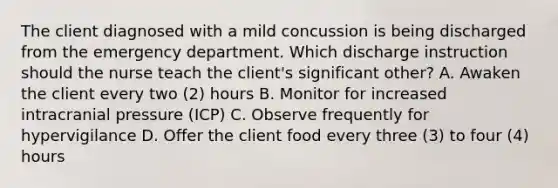 The client diagnosed with a mild concussion is being discharged from the emergency department. Which discharge instruction should the nurse teach the client's significant other? A. Awaken the client every two (2) hours B. Monitor for increased intracranial pressure (ICP) C. Observe frequently for hypervigilance D. Offer the client food every three (3) to four (4) hours