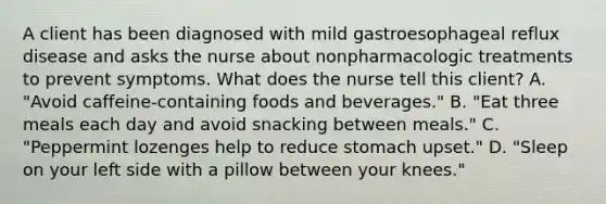 A client has been diagnosed with mild gastroesophageal reflux disease and asks the nurse about nonpharmacologic treatments to prevent symptoms. What does the nurse tell this client? A. "Avoid caffeine-containing foods and beverages." B. "Eat three meals each day and avoid snacking between meals." C. "Peppermint lozenges help to reduce stomach upset." D. "Sleep on your left side with a pillow between your knees."