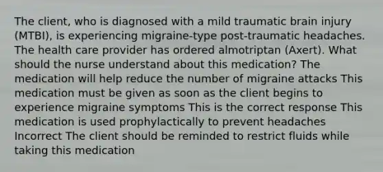 The client, who is diagnosed with a mild traumatic brain injury (MTBI), is experiencing migraine-type post-traumatic headaches. The health care provider has ordered almotriptan (Axert). What should the nurse understand about this medication? The medication will help reduce the number of migraine attacks This medication must be given as soon as the client begins to experience migraine symptoms This is the correct response This medication is used prophylactically to prevent headaches Incorrect The client should be reminded to restrict fluids while taking this medication