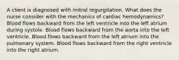 A client is diagnosed with mitral regurgitation. What does the nurse consider with the mechanics of cardiac hemodynamics? Blood flows backward from the left ventricle into the left atrium during systole. Blood flows backward from the aorta into the left ventricle. Blood flows backward from the left atrium into the pulmonary system. Blood flows backward from the right ventricle into the right atrium.