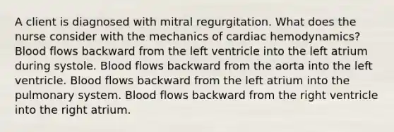 A client is diagnosed with mitral regurgitation. What does the nurse consider with the mechanics of cardiac hemodynamics? Blood flows backward from the left ventricle into the left atrium during systole. Blood flows backward from the aorta into the left ventricle. Blood flows backward from the left atrium into the pulmonary system. Blood flows backward from the right ventricle into the right atrium.