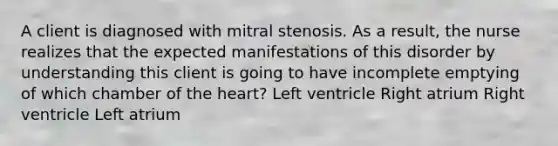 A client is diagnosed with mitral stenosis. As a result, the nurse realizes that the expected manifestations of this disorder by understanding this client is going to have incomplete emptying of which chamber of the heart? Left ventricle Right atrium Right ventricle Left atrium