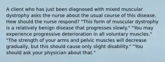 A client who has just been diagnosed with mixed muscular dystrophy asks the nurse about the usual course of this disease. How should the nurse respond? "This form of muscular dystrophy is a relatively benign disease that progresses slowly." "You may experience progressive deterioration in all voluntary muscles." "The strength of your arms and pelvic muscles will decrease gradually, but this should cause only slight disability." "You should ask your physician about that."