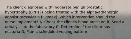 The client diagnosed with moderate benign prostatic hypertrophy (BPH) is being treated with the alpha-adrenergic agonist tamsulosin (Flomax). Which intervention should the nurse implement? A. Check the client's blood pressure B. Send a urinalysis to the laboratory C. Determine if the client has nocturia D. Plan a scheduled voiding pattern