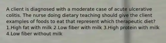 A client is diagnosed with a moderate case of acute ulcerative colitis. The nurse doing dietary teaching should give the client examples of foods to eat that represent which therapeutic diet? 1.High fat with milk 2.Low fiber with milk 3.High protein with milk 4.Low fiber without milk