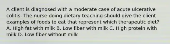 A client is diagnosed with a moderate case of acute ulcerative colitis. The nurse doing dietary teaching should give the client examples of foods to eat that represent which therapeutic diet? A. High fat with milk B. Low fiber with milk C. High protein with milk D. Low fiber without milk