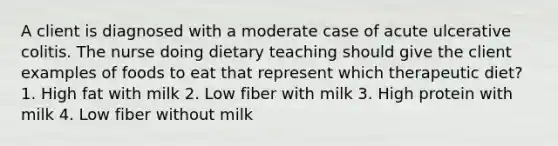 A client is diagnosed with a moderate case of acute ulcerative colitis. The nurse doing dietary teaching should give the client examples of foods to eat that represent which therapeutic diet? 1. High fat with milk 2. Low fiber with milk 3. High protein with milk 4. Low fiber without milk