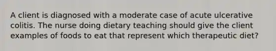 A client is diagnosed with a moderate case of acute ulcerative colitis. The nurse doing dietary teaching should give the client examples of foods to eat that represent which therapeutic diet?