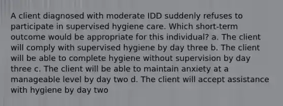 A client diagnosed with moderate IDD suddenly refuses to participate in supervised hygiene care. Which short-term outcome would be appropriate for this individual? a. The client will comply with supervised hygiene by day three b. The client will be able to complete hygiene without supervision by day three c. The client will be able to maintain anxiety at a manageable level by day two d. The client will accept assistance with hygiene by day two