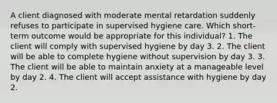 A client diagnosed with moderate mental retardation suddenly refuses to participate in supervised hygiene care. Which short-term outcome would be appropriate for this individual? 1. The client will comply with supervised hygiene by day 3. 2. The client will be able to complete hygiene without supervision by day 3. 3. The client will be able to maintain anxiety at a manageable level by day 2. 4. The client will accept assistance with hygiene by day 2.