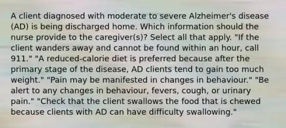 A client diagnosed with moderate to severe Alzheimer's disease (AD) is being discharged home. Which information should the nurse provide to the caregiver(s)? Select all that apply. "If the client wanders away and cannot be found within an hour, call 911." "A reduced-calorie diet is preferred because after the primary stage of the disease, AD clients tend to gain too much weight." "Pain may be manifested in changes in behaviour." "Be alert to any changes in behaviour, fevers, cough, or urinary pain." "Check that the client swallows the food that is chewed because clients with AD can have difficulty swallowing."