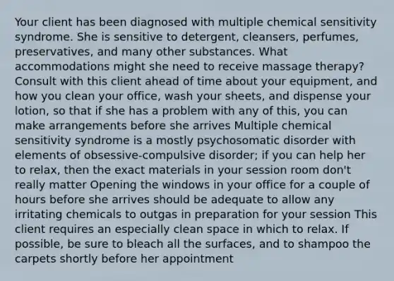 Your client has been diagnosed with multiple chemical sensitivity syndrome. She is sensitive to detergent, cleansers, perfumes, preservatives, and many other substances. What accommodations might she need to receive massage therapy? Consult with this client ahead of time about your equipment, and how you clean your office, wash your sheets, and dispense your lotion, so that if she has a problem with any of this, you can make arrangements before she arrives Multiple chemical sensitivity syndrome is a mostly psychosomatic disorder with elements of obsessive-compulsive disorder; if you can help her to relax, then the exact materials in your session room don't really matter Opening the windows in your office for a couple of hours before she arrives should be adequate to allow any irritating chemicals to outgas in preparation for your session This client requires an especially clean space in which to relax. If possible, be sure to bleach all the surfaces, and to shampoo the carpets shortly before her appointment