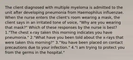 The client diagnosed with multiple myeloma is admitted to the unit after developing pneumonia from Haemophilus influenzae. When the nurse enters the client's room wearing a mask, the client says in an irritated tone of voice, "Why are you wearing that mask?" Which of these responses by the nurse is best? 1."The chest x-ray taken this morning indicates you have pneumonia." 2."What have you been told about the x-rays that were taken this morning?" 3."You have been placed on contact precautions due to your infection." 4."I am trying to protect you from the germs in the hospital."