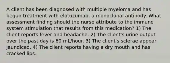 A client has been diagnosed with multiple myeloma and has begun treatment with elotuzumab, a monoclonal antibody. What assessment finding should the nurse attribute to the immune system stimulation that results from this medication? 1) The client reports fever and headache. 2) The client's urine output over the past day is 60 mL/hour. 3) The client's sclerae appear jaundiced. 4) The client reports having a dry mouth and has cracked lips.