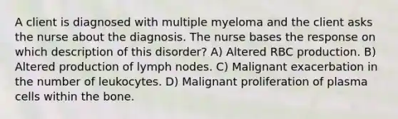 A client is diagnosed with multiple myeloma and the client asks the nurse about the diagnosis. The nurse bases the response on which description of this disorder? A) Altered RBC production. B) Altered production of lymph nodes. C) Malignant exacerbation in the number of leukocytes. D) Malignant proliferation of plasma cells within the bone.