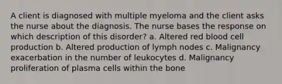 A client is diagnosed with multiple myeloma and the client asks the nurse about the diagnosis. The nurse bases the response on which description of this disorder? a. Altered red blood cell production b. Altered production of lymph nodes c. Malignancy exacerbation in the number of leukocytes d. Malignancy proliferation of plasma cells within the bone