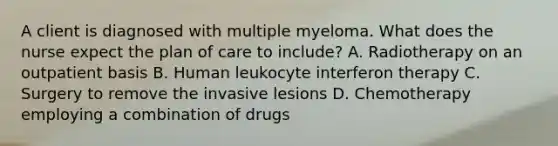 A client is diagnosed with multiple myeloma. What does the nurse expect the plan of care to include? A. Radiotherapy on an outpatient basis B. Human leukocyte interferon therapy C. Surgery to remove the invasive lesions D. Chemotherapy employing a combination of drugs