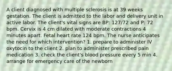 A client diagnosed with multiple sclerosis is at 39 weeks gestation. The client is admitted to the labor and delivery unit in active labor. The client's vital signs are BP: 127/72 and P: 72 bpm. Cervix is 4 cm dilated with moderate contractions 4 minutes apart. Fetal heart rate 124 bpm. The nurse anticipates the need for which intervention? 1. prepare to administer IV oxytocin to the client 2. plan to administer prescribed pain medication 3. check the client's blood pressure every 5 min 4. arrange for emergency care of the newborn