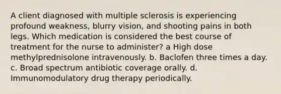 A client diagnosed with multiple sclerosis is experiencing profound weakness, blurry vision, and shooting pains in both legs. Which medication is considered the best course of treatment for the nurse to administer? a High dose methylprednisolone intravenously. b. Baclofen three times a day. c. Broad spectrum antibiotic coverage orally. d. Immunomodulatory drug therapy periodically.