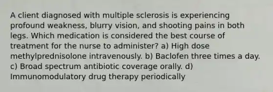 A client diagnosed with multiple sclerosis is experiencing profound weakness, blurry vision, and shooting pains in both legs. Which medication is considered the best course of treatment for the nurse to administer? a) High dose methylprednisolone intravenously. b) Baclofen three times a day. c) Broad spectrum antibiotic coverage orally. d) Immunomodulatory drug therapy periodically