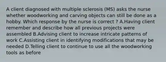 A client diagnosed with multiple sclerosis​ (MS) asks the nurse whether woodworking and carving objects can still be done as a hobby. Which response by the nurse is correct​ ? A.Having client remember and describe how all previous projects were assembled B.Advising client to increase intricate patterns of work C.Assisting client in identifying modifications that may be needed D.Telling client to continue to use all the woodworking tools as before