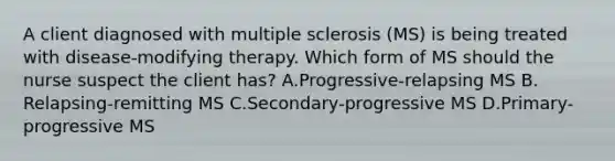 A client diagnosed with multiple sclerosis​ (MS) is being treated with​ disease-modifying therapy. Which form of MS should the nurse suspect the client​ has? A.​Progressive-relapsing MS B.​Relapsing-remitting MS C.​Secondary-progressive MS D.​Primary-progressive MS