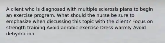 A client who is diagnosed with multiple sclerosis plans to begin an exercise program. What should the nurse be sure to emphasize when discussing this topic with the client? Focus on strength training Avoid aerobic exercise Dress warmly Avoid dehydration