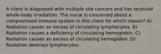 A client is diagnosed with multiple site cancers and has received whole-body irradiation. The nurse is concerned about a compromised immune system in this client for which reason? A) Radiation causes an excess of circulating lymphocytes. B) Radiation causes a deficiency of circulating hemoglobin. C) Radiation causes an excess of circulating hemoglobin. D) Radiation destroys lymphocytes.