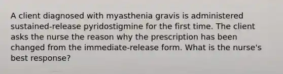 A client diagnosed with myasthenia gravis is administered sustained-release pyridostigmine for the first time. The client asks the nurse the reason why the prescription has been changed from the immediate-release form. What is the nurse's best response?