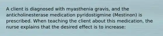 A client is diagnosed with myasthenia gravis, and the anticholinesterase medication pyridostigmine (Mestinon) is prescribed. When teaching the client about this medication, the nurse explains that the desired effect is to increase: