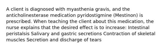 A client is diagnosed with myasthenia gravis, and the anticholinesterase medication pyridostigmine (Mestinon) is prescribed. When teaching the client about this medication, the nurse explains that the desired effect is to increase: Intestinal peristalsis Salivary and gastric secretions Contraction of skeletal muscles Secretion and discharge of tears