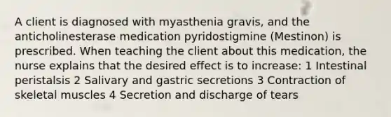 A client is diagnosed with myasthenia gravis, and the anticholinesterase medication pyridostigmine (Mestinon) is prescribed. When teaching the client about this medication, the nurse explains that the desired effect is to increase: 1 Intestinal peristalsis 2 Salivary and gastric secretions 3 Contraction of skeletal muscles 4 Secretion and discharge of tears