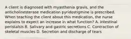 A client is diagnosed with myasthenia gravis, and the anticholinesterase medication pyridostigmine is prescribed. When teaching the client about this medication, the nurse explains to expect an increase in what function? A. Intestinal peristalsis B. Salivary and gastric secretions C. Contraction of skeletal muscles D. Secretion and discharge of tears