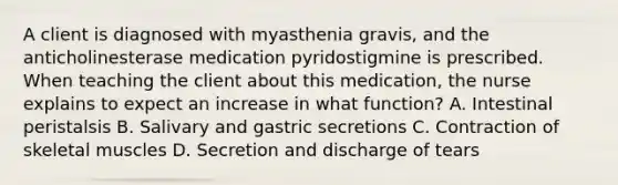 A client is diagnosed with myasthenia gravis, and the anticholinesterase medication pyridostigmine is prescribed. When teaching the client about this medication, the nurse explains to expect an increase in what function? A. Intestinal peristalsis B. Salivary and gastric secretions C. Contraction of skeletal muscles D. Secretion and discharge of tears