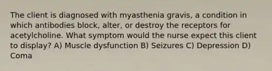 The client is diagnosed with myasthenia gravis, a condition in which antibodies block, alter, or destroy the receptors for acetylcholine. What symptom would the nurse expect this client to display? A) Muscle dysfunction B) Seizures C) Depression D) Coma