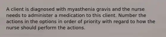 A client is diagnosed with myasthenia gravis and the nurse needs to administer a medication to this client. Number the actions in the options in order of priority with regard to how the nurse should perform the actions.