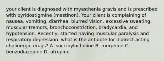 your client is diagnosed with myasthenia gravis and is prescribed with pyridostigmine (mestinon). Your client is complaining of nausea, vomiting, diarrhea, blurred vision, excessive sweating, muscular tremors, bronchoconstriction, bradycardia, and hypotension. Recently, started having muscular paralysis and respiratory depression. what is the antidote for indirect acting cholinergic drugs? A. succinylocholine B. morphine C. benzodiazepine D. atropine