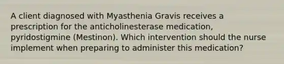 A client diagnosed with Myasthenia Gravis receives a prescription for the anticholinesterase medication, pyridostigmine (Mestinon). Which intervention should the nurse implement when preparing to administer this medication?