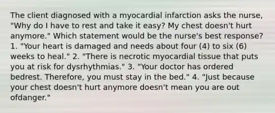 The client diagnosed with a myocardial infarction asks the nurse, "Why do I have to rest and take it easy? My chest doesn't hurt anymore." Which statement would be the nurse's best response? 1. "Your heart is damaged and needs about four (4) to six (6) weeks to heal." 2. "There is necrotic myocardial tissue that puts you at risk for dysrhythmias." 3. "Your doctor has ordered bedrest. Therefore, you must stay in the bed." 4. "Just because your chest doesn't hurt anymore doesn't mean you are out ofdanger."