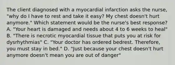 The client diagnosed with a myocardial infarction asks the nurse, "why do I have to rest and take it easy? My chest doesn't hurt anymore." Which statement would be the nurse's best response? A. "Your heart is damaged and needs about 4 to 6 weeks to heal" B. "There is necrotic myocardial tissue that puts you at risk for dysrhythmias" C. "Your doctor has ordered bedrest. Therefore, you must stay in bed." D. "Just because your chest doesn't hurt anymore doesn't mean you are out of danger"