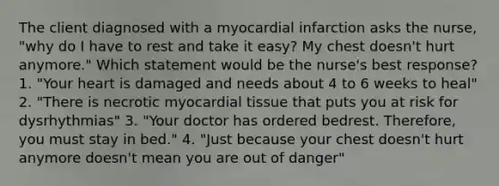 The client diagnosed with a myocardial infarction asks the nurse, "why do I have to rest and take it easy? My chest doesn't hurt anymore." Which statement would be the nurse's best response? 1. "Your heart is damaged and needs about 4 to 6 weeks to heal" 2. "There is necrotic myocardial tissue that puts you at risk for dysrhythmias" 3. "Your doctor has ordered bedrest. Therefore, you must stay in bed." 4. "Just because your chest doesn't hurt anymore doesn't mean you are out of danger"