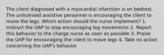 The client diagnosed with a myocardial infarction is on bedrest. The unlicensed assistive personnel is encouraging the client to move the legs. Which action should the nurse implement? 1. Instruct the UAP to stop encouraging leg movements 2. Report this behavior to the charge nurse as soon as possible 3. Praise the UAP for encouraging the client to move legs 4. Take no action concerning the UAP's behavior